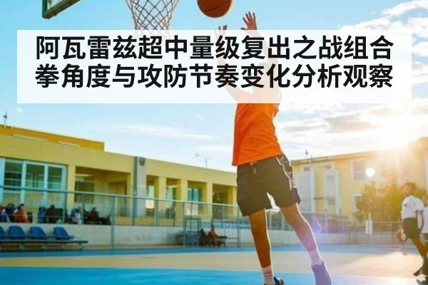 阿瓦雷兹超中量级复出之战组合拳角度与攻防节奏变化分析观察（kaiyun）